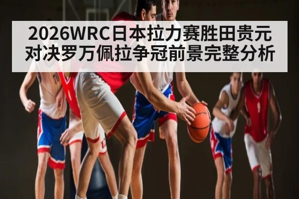 2026WRC日本拉力赛胜田贵元对决罗万佩拉争冠前景完整分析